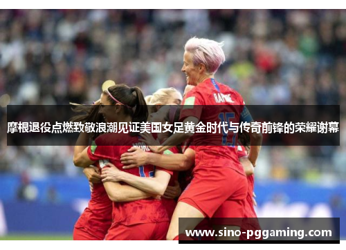 摩根退役点燃致敬浪潮见证美国女足黄金时代与传奇前锋的荣耀谢幕